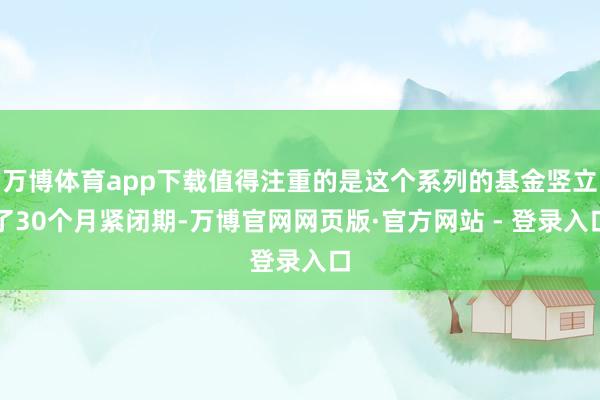 万博体育app下载值得注重的是这个系列的基金竖立了30个月紧闭期-万博官网网页版·官方网站 - 登录入口