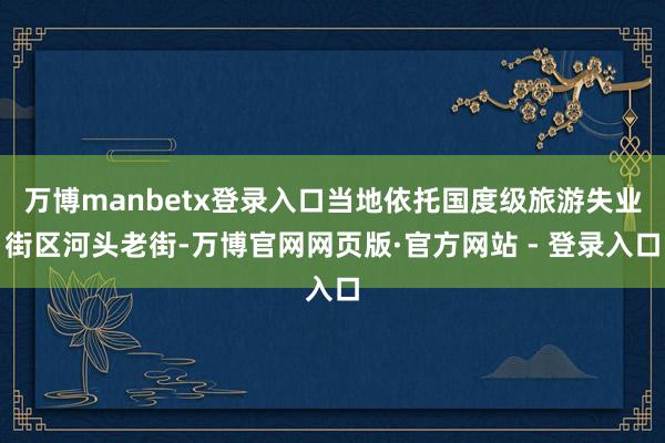 万博manbetx登录入口当地依托国度级旅游失业街区河头老街-万博官网网页版·官方网站 - 登录入口
