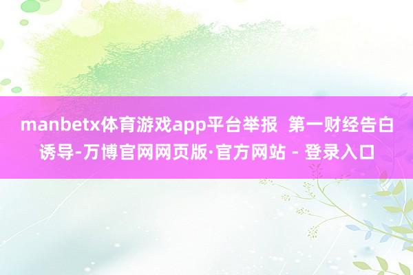 manbetx体育游戏app平台举报 第一财经告白诱导-万博官网网页版·官方网站 - 登录入口