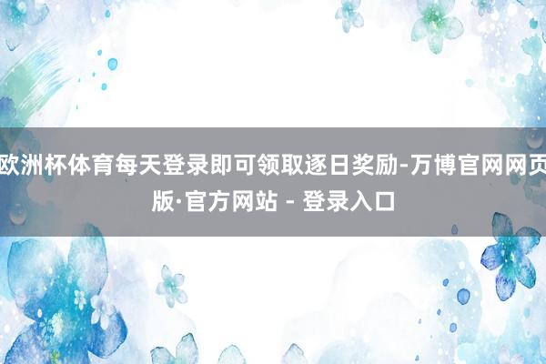 欧洲杯体育每天登录即可领取逐日奖励-万博官网网页版·官方网站 - 登录入口