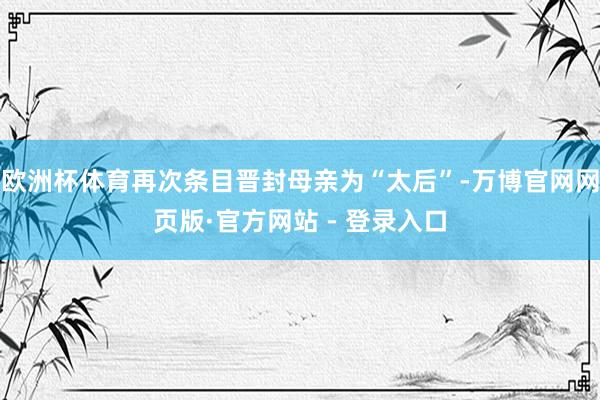 欧洲杯体育再次条目晋封母亲为“太后”-万博官网网页版·官方网站 - 登录入口