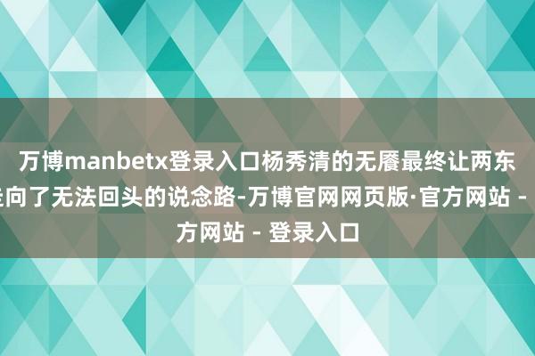 万博manbetx登录入口杨秀清的无餍最终让两东说念主走向了无法回头的说念路-万博官网网页版·官方网站 - 登录入口