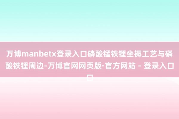 万博manbetx登录入口磷酸锰铁锂坐褥工艺与磷酸铁锂周边-万博官网网页版·官方网站 - 登录入口