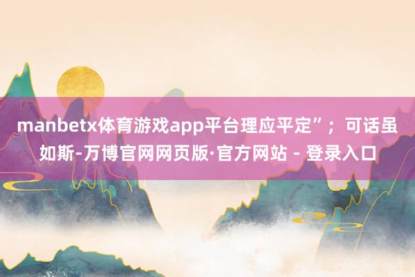 manbetx体育游戏app平台理应平定”;可话虽如斯-万博官网网页版·官方网站 - 登录入口