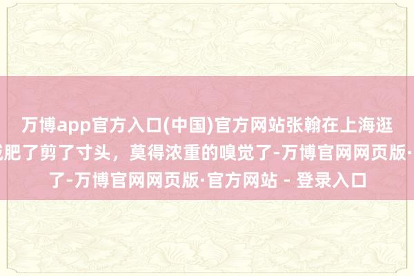 万博app官方入口(中国)官方网站张翰在上海逛街吃饭被偶遇，他减肥了剪了寸头，莫得浓重的嗅觉了-万博官网网页版·官方网站 - 登录入口