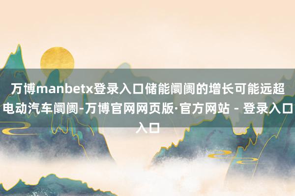 万博manbetx登录入口储能阛阓的增长可能远超电动汽车阛阓-万博官网网页版·官方网站 - 登录入口