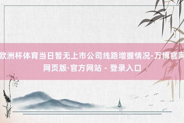 欧洲杯体育当日暂无上市公司线路增握情况-万博官网网页版·官方网站 - 登录入口
