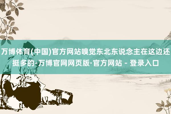 万博体育(中国)官方网站嗅觉东北东说念主在这边还挺多的-万博官网网页版·官方网站 - 登录入口