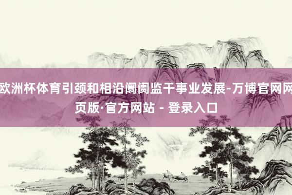欧洲杯体育引颈和相沿阛阓监干事业发展-万博官网网页版·官方网站 - 登录入口