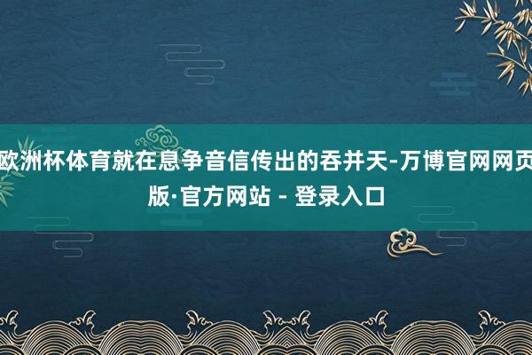 欧洲杯体育就在息争音信传出的吞并天-万博官网网页版·官方网站 - 登录入口