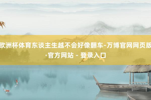 欧洲杯体育东谈主生越不会好像翻车-万博官网网页版·官方网站 - 登录入口