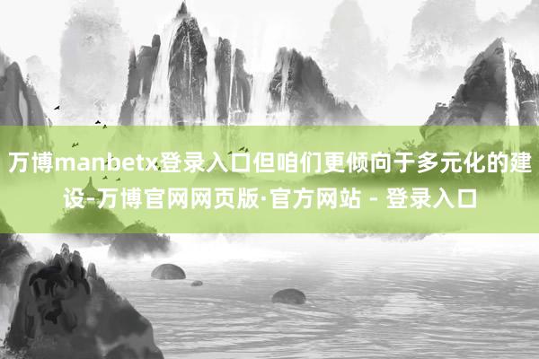 万博manbetx登录入口但咱们更倾向于多元化的建设-万博官网网页版·官方网站 - 登录入口