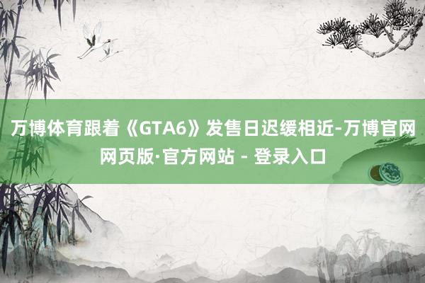万博体育跟着《GTA6》发售日迟缓相近-万博官网网页版·官方网站 - 登录入口