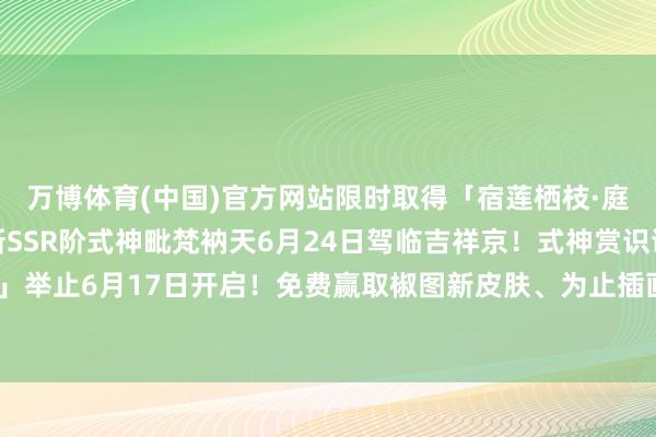 万博体育(中国)官方网站限时取得「宿莲栖枝·庭畔小纸东谈主」！全新SSR阶式神毗梵衲天6月24日驾临吉祥京！式神赏识谍报送上~「泛舟争流」举止6月17日开启！免费赢取椒图新皮肤、为止插画、动态头像框等奖励！-万博官网网页版·官方网站 - 登录入口