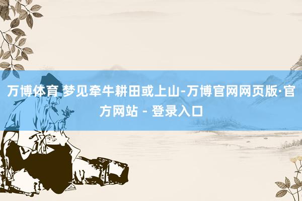 万博体育 梦见牵牛耕田或上山-万博官网网页版·官方网站 - 登录入口