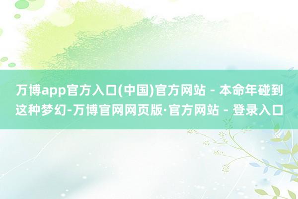 万博app官方入口(中国)官方网站 - 本命年碰到这种梦幻-万博官网网页版·官方网站 - 登录入口
