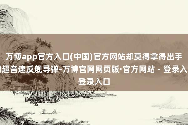 万博app官方入口(中国)官方网站却莫得拿得出手的超音速反舰导弹-万博官网网页版·官方网站 - 登录入口