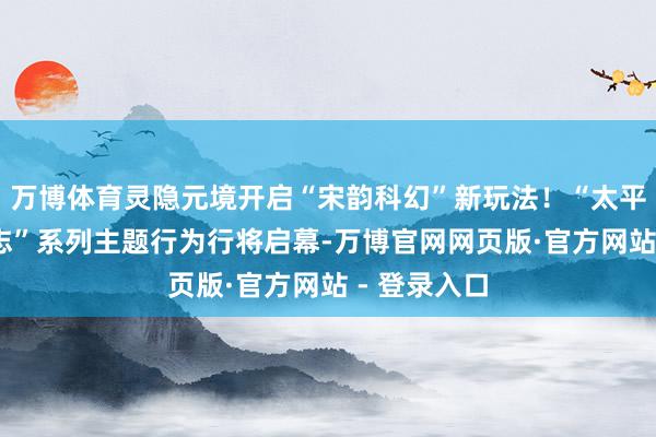 万博体育灵隐元境开启“宋韵科幻”新玩法！“太平吴越·青林志”系列主题行为行将启幕-万博官网网页版·官方网站 - 登录入口