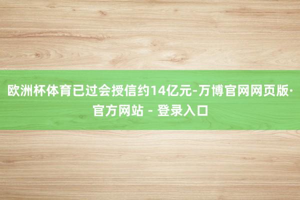 欧洲杯体育已过会授信约14亿元-万博官网网页版·官方网站 - 登录入口