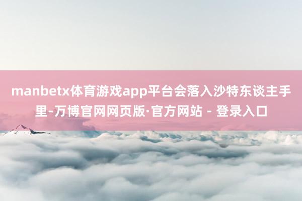 manbetx体育游戏app平台会落入沙特东谈主手里-万博官网网页版·官方网站 - 登录入口