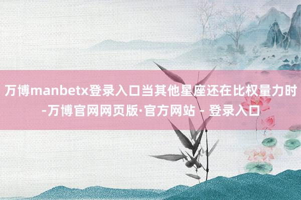 万博manbetx登录入口当其他星座还在比权量力时-万博官网网页版·官方网站 - 登录入口