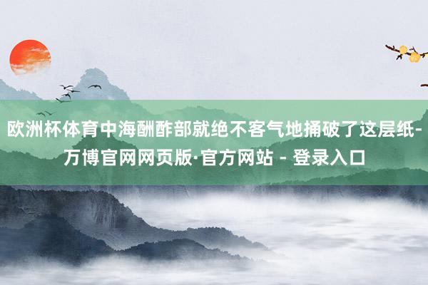 欧洲杯体育中海酬酢部就绝不客气地捅破了这层纸-万博官网网页版·官方网站 - 登录入口