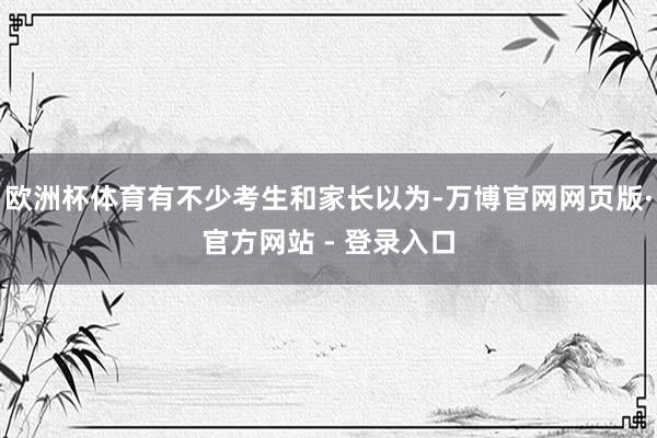欧洲杯体育有不少考生和家长以为-万博官网网页版·官方网站 - 登录入口