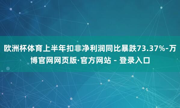 欧洲杯体育上半年扣非净利润同比暴跌73.37%-万博官网网页版·官方网站 - 登录入口