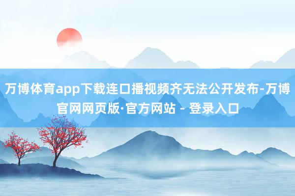 万博体育app下载连口播视频齐无法公开发布-万博官网网页版·官方网站 - 登录入口