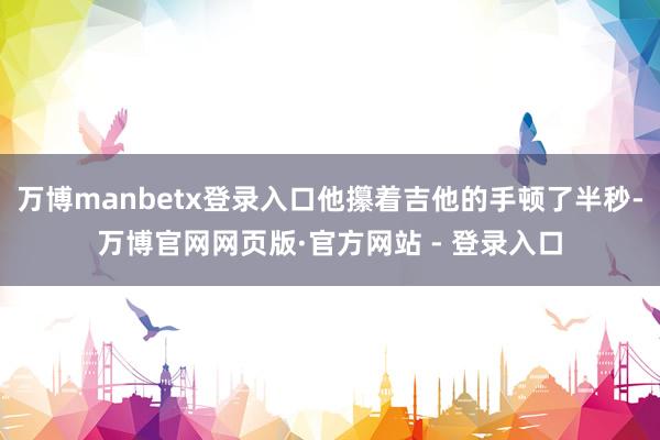 万博manbetx登录入口他攥着吉他的手顿了半秒-万博官网网页版·官方网站 - 登录入口