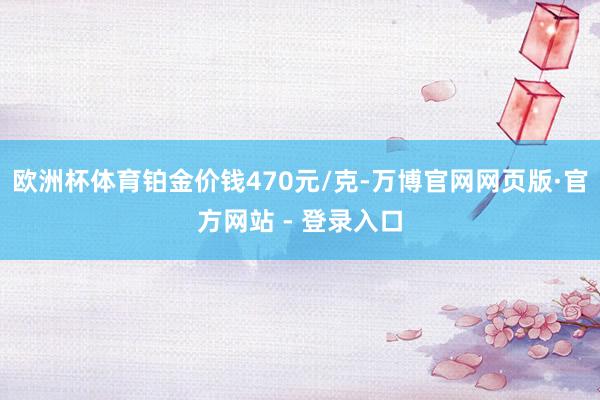 欧洲杯体育铂金价钱470元/克-万博官网网页版·官方网站 - 登录入口