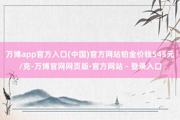 万博app官方入口(中国)官方网站铂金价钱545元/克-万博官网网页版·官方网站 - 登录入口
