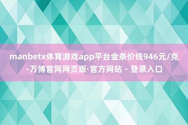 manbetx体育游戏app平台金条价钱946元/克-万博官网网页版·官方网站 - 登录入口