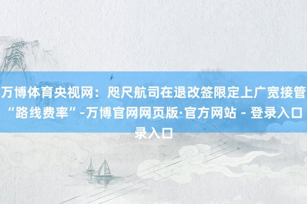 万博体育央视网:咫尺航司在退改签限定上广宽接管“路线费率”-万博官网网页版·官方网站 - 登录入口