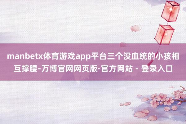 manbetx体育游戏app平台三个没血统的小孩相互撑腰-万博官网网页版·官方网站 - 登录入口