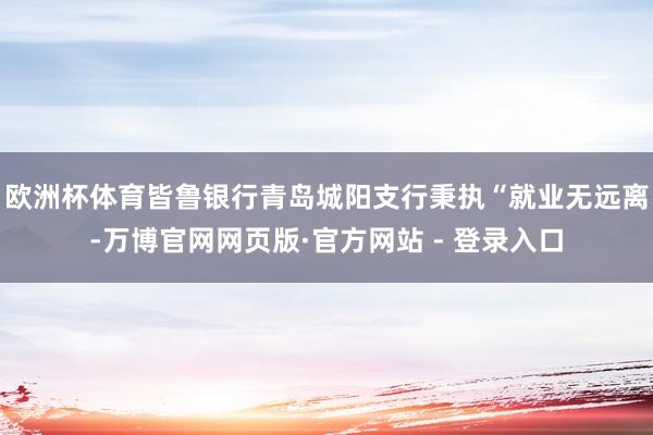 欧洲杯体育　　皆鲁银行青岛城阳支行秉执“就业无远离-万博官网网页版·官方网站 - 登录入口