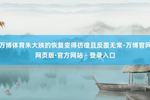 万博体育朱大姨的恢复变得彷徨且反覆无常-万博官网网页版·官方网站 - 登录入口