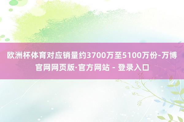 欧洲杯体育对应销量约3700万至5100万份-万博官网网页版·官方网站 - 登录入口