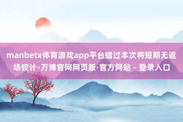 manbetx体育游戏app平台错过本次将短期无返场狡计-万博官网网页版·官方网站 - 登录入口