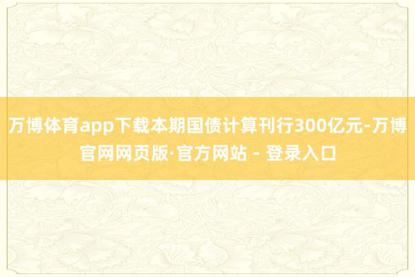 万博体育app下载本期国债计算刊行300亿元-万博官网网页版·官方网站 - 登录入口