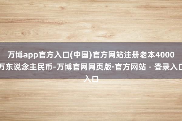 万博app官方入口(中国)官方网站注册老本4000万东说念主民币-万博官网网页版·官方网站 - 登录入口