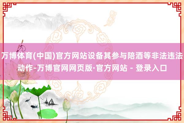 万博体育(中国)官方网站设备其参与陪酒等非法违法动作-万博官网网页版·官方网站 - 登录入口