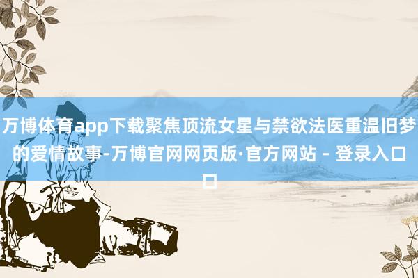 万博体育app下载聚焦顶流女星与禁欲法医重温旧梦的爱情故事-万博官网网页版·官方网站 - 登录入口