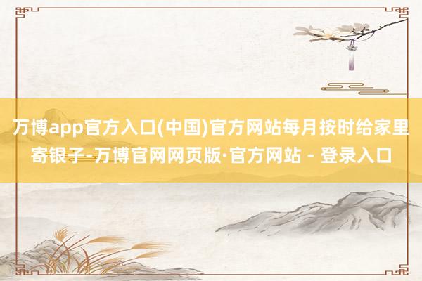 万博app官方入口(中国)官方网站每月按时给家里寄银子-万博官网网页版·官方网站 - 登录入口