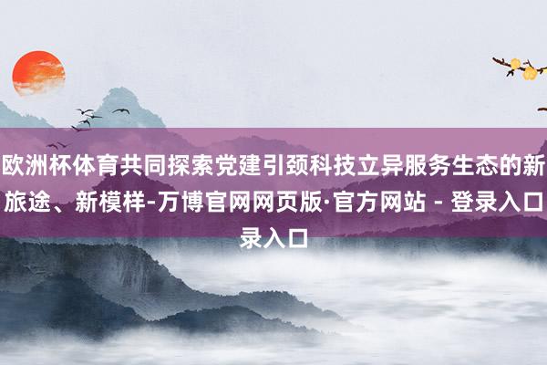 欧洲杯体育共同探索党建引颈科技立异服务生态的新旅途、新模样-万博官网网页版·官方网站 - 登录入口