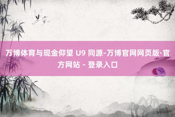 万博体育与现金仰望 U9 同源-万博官网网页版·官方网站 - 登录入口