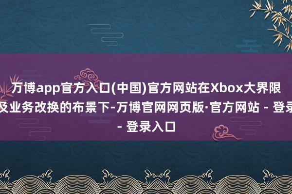 万博app官方入口(中国)官方网站在Xbox大界限裁人及业务改换的布景下-万博官网网页版·官方网站 - 登录入口