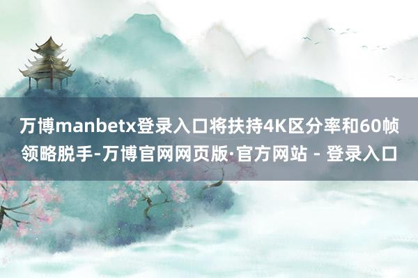 万博manbetx登录入口将扶持4K区分率和60帧领略脱手-万博官网网页版·官方网站 - 登录入口