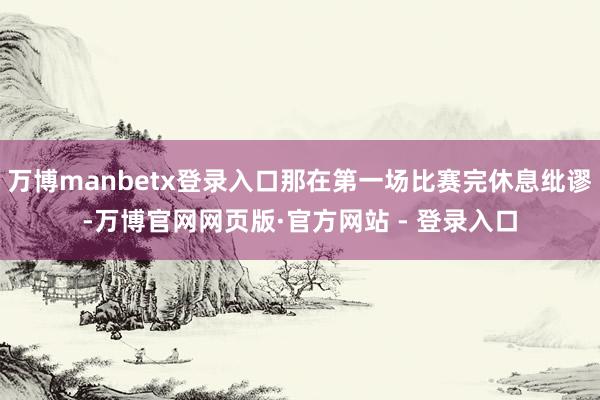 万博manbetx登录入口那在第一场比赛完休息纰谬-万博官网网页版·官方网站 - 登录入口